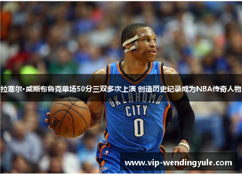 拉塞尔·威斯布鲁克单场50分三双多次上演 创造历史纪录成为NBA传奇人物