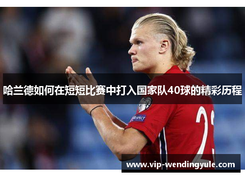 哈兰德如何在短短比赛中打入国家队40球的精彩历程 哈兰德如何在短短比赛中打入国家队40球的精彩历程