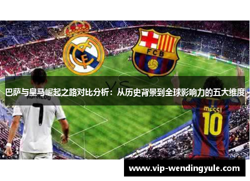 巴萨与皇马崛起之路对比分析：从历史背景到全球影响力的五大维度