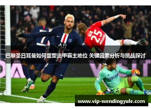 巴黎圣日耳曼如何重塑法甲霸主地位 关键因素分析与挑战探讨 巴黎圣日耳曼如何重塑法甲霸主地位 关键因素分析与挑战探讨