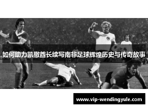如何助力凯撒酋长续写南非足球辉煌历史与传奇故事