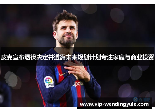 皮克宣布退役决定并透露未来规划计划专注家庭与商业投资 皮克宣布退役决定并透露未来规划计划专注家庭与商业投资