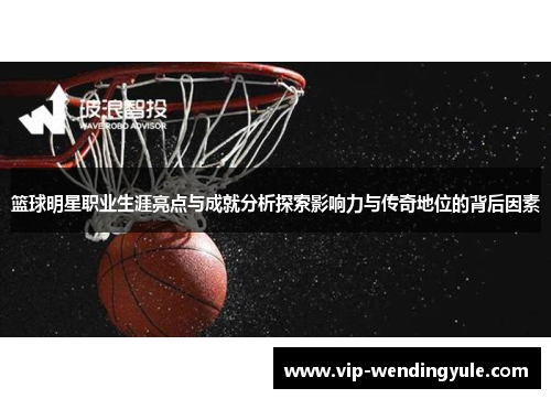 篮球明星职业生涯亮点与成就分析探索影响力与传奇地位的背后因素 篮球明星职业生涯亮点与成就分析探索影响力与传奇地位的背后因素