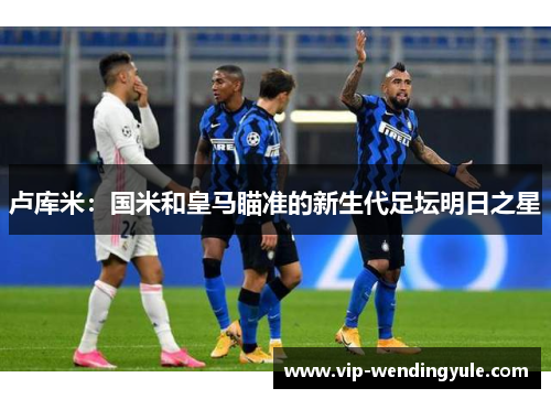 卢库米:国米和皇马瞄准的新生代足坛明日之星 卢库米:国米和皇马瞄准的新生代足坛明日之星