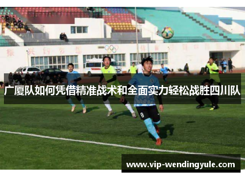广厦队如何凭借精准战术和全面实力轻松战胜四川队