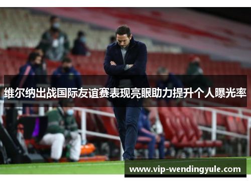 维尔纳出战国际友谊赛表现亮眼助力提升个人曝光率