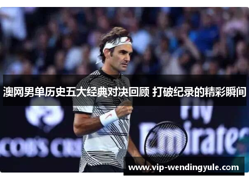 澳网男单历史五大经典对决回顾 打破纪录的精彩瞬间 澳网男单历史五大经典对决回顾 打破纪录的精彩瞬间