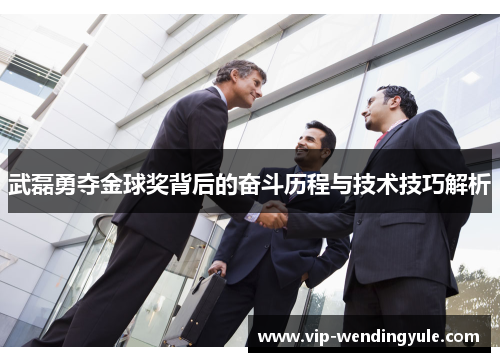 武磊勇夺金球奖背后的奋斗历程与技术技巧解析 武磊勇夺金球奖背后的奋斗历程与技术技巧解析