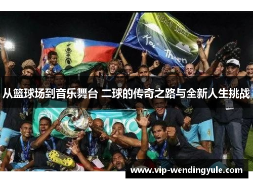 从篮球场到音乐舞台 二球的传奇之路与全新人生挑战