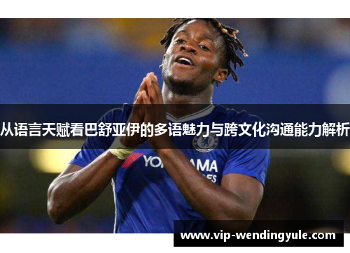 从语言天赋看巴舒亚伊的多语魅力与跨文化沟通能力解析