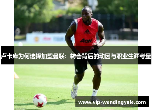 卢卡库为何选择加盟曼联：转会背后的动因与职业生涯考量