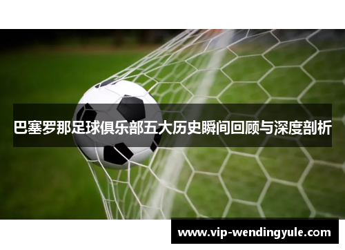 巴塞罗那足球俱乐部五大历史瞬间回顾与深度剖析