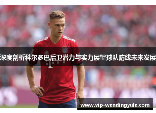 深度剖析科尔多巴后卫潜力与实力展望球队防线未来发展